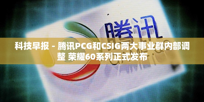 科技早报 - 腾讯PCG和CSIG两大事业群内部调整 荣耀60系列正式发布